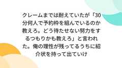 クレームまでは耐えていたが「30分何人で予約枠を組んでいるのか教えろ。どう待たせない努力をするつもりかも教えろ」と言われた。俺の理性が残ってるうちに紹介状を持って出ていけ