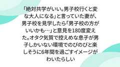 「絶対共学がいい。男子校行くと変な大人になる」と言っていた妻が、男子校を見学したら「男子校の方がいいかも…」と意見を180度変えた。オタク気質で控えめな息子が男子しかいない環境でのびのびと楽しそうに6年間を過ごすイメージがわいたらしい