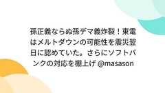 孫正義ならぬ孫デマ義炸裂!東電はメルトダウンの可能性を震災翌日に認めていた。さらにソフトバンクの対応を棚上げ @masason