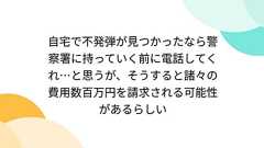 自宅で不発弾が見つかったなら警察署に持っていく前に電話してくれ…と思うが、そうすると諸々の費用数百万円を請求される可能性があるらしい