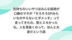 気持ちのいいやつはみんな採用が口癖のマネが「そろそろSPIみたいなのやらないとダメっす」って言ってきたの、割とエモかったな。人を見抜くのって、ほんと大変だという話