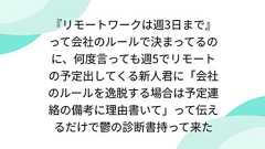 『リモートワークは週3日まで』って会社のルールで決まってるのに、何度言っても週5でリモートの予定出してくる新人君に「会社のルールを逸脱する場合は予定連絡の備考に理由書いて」って伝えるだけで鬱の診断書持って来た
