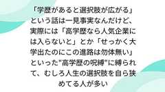 「学歴があると選択肢が広がる」という話は一見事実なんだけど、実際には「高学歴なら人気企業には入らないと」とか「せっかく大学出たのにこの進路は勿体無い」といった"高学歴の呪縛"に縛られて、むしろ人生の選択肢を自ら狭めてる人が多い