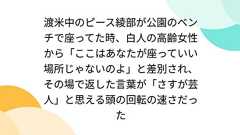 渡米中のピース綾部が公園のベンチで座ってた時、白人の高齢女性から「ここはあなたが座っていい場所じゃないのよ」と差別され、その場で返した言葉が「さすが芸人」と思える頭の回転の速さだった