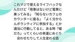 これマジで使えるライフハックなんだけど「用事はないけど電車に乗ってみる」「知らないカフェのカウンターに座る」「よく分からんボランティアに参加する」とか適当に行動してると、ある時『嘘だろ』ってくらいの幸運にめぐり合わせたりして人生変わる話