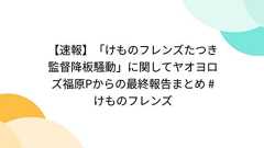 【速報】「けものフレンズたつき監督降板騒動」に関してヤオヨロズ福原Pからの最終報告まとめ #けものフレンズ