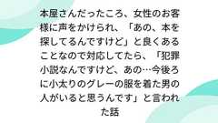 本屋さんだったころ、女性のお客様に声をかけられ、「あの、本を探してるんですけど」と良くあることなので対応してたら、「犯罪小説なんですけど、あの…今後ろに小太りのグレーの服を着た男の人がいると思うんです」と言われた話