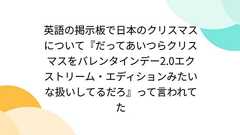 英語の掲示板で日本のクリスマスについて『だってあいつらクリスマスをバレンタインデー2.0エクストリーム・エディションみたいな扱いしてるだろ』って言われてた