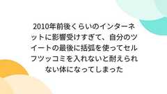 2010年前後くらいのインターネットに影響受けすぎて、自分のツイートの最後に括弧を使ってセルフツッコミを入れないと耐えられない体になってしまった
