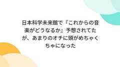 日本科学未来館で『これからの音楽がどうなるか』予想されてたが、あまりのオチに頭がめちゃくちゃになった