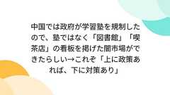 中国では政府が学習塾を規制したので、塾ではなく「図書館」「喫茶店」の看板を掲げた闇市場ができたらしい→これぞ「上に政策あれば、下に対策あり」