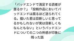 「バッドエンドで満足する読者が居るか?」「投稿作品においてバッドエンドは腐るほど送られてくる。描いた君は目新しいと思ってるかもしれないが実は目新しくもなんともない」というバッドエンドについての二つの所感が印象に残った話