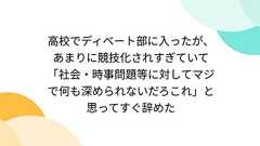 高校でディベート部に入ったが、あまりに競技化されすぎていて「社会・時事問題等に対してマジで何も深められないだろこれ」と思ってすぐ辞めた