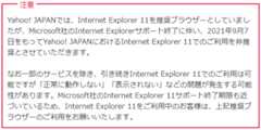 Yahoo! JAPANでは、Internet Explorer 11を推奨ブラウザーとしていましたが、Microsoft社のInternet Explorerサポート終了に伴い、2021年9月7日をもってYahoo! JAPANにおけるInternet Explorer 11でのご利用を非推奨とさせていただきます。なお一部のサービスを除き、引き続きInternet Explorer 11でのご利用は可能ですが「正常に動作しない」「表示されない」などの問題が発生する可能性があります。Microsoft社のInternet Explorer 11サポート終了期限も近づいているため、Internet Explorer 11をご利用中のお客様は、上記推奨ブラウザーのご利用をお願いいたします。