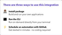 There are three ways to use this integration. Install package - build and run your own applications. Run the CLI - run on-demand directly from your terminal. Schedule an automation with GitHub - get started in minutes - no coding required