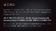はじめに2021年3月リリースのJDK 16では、17個の JEP(JDK Enhancement Proposal)が導入されました。導入された JEP に関する個々の詳細は、OpenJDK サイトの JDK 16 をご覧ください。JDK 16 で導入された JEP のうち、JEP 396 : Strongly Encapsulate JDKInternals by Default による影響は十分に評価・準備することをお勧めします。本セッションでは、JEP 396での変更点やその背景を解説すると共に、アプリケーションでの評価・確認する際のポイントをご紹介します。3