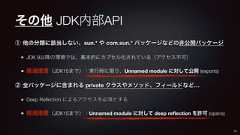 その他 JDK内部API① 他の分類に該当しない、sun.* や com.sun.* パッケージなどの非公開パッケージJDK 9以降の環境では、基本的にカプセル化されている(アクセス不可)経過措置(JDK15まで):実行時に限り、Unnamed module に対して公開 (exports)② 全パッケージに含まれる private クラスやメソッド、フィールドなど…Deep Reflection によるアクセスを必須とする経過措置(JDK15まで):Unnamed module に対して deep reflection を許可 (opens)33