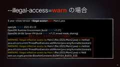 --illegal-access=warn の場合$ java --show-version --illegal-access=warn Main2.javaopenjdk 15.0.2 2021-01-19OpenJDK Runtime Environment (build 15.0.2+7-27)OpenJDK 64-Bit Server VM (build 15.0.2+7-27, mixed mode, sharing)WARNING: Illegal reflective access by Main2 (file:/2021/Main2.java) to methodjava.util.concurrent.ThreadPoolExecutor.addWorker(java.lang.Runnable,boolean)WARNING: Illegal reflective access by Main2 (file:/2021/Main2.java) to methodjava.util.concurrent.ThreadPoolExecutor.addWorker(java.lang.Runnable,boolean)WARNING: Illegal reflective access by Main2 (file:/2021/Main2.java) to fieldcom.sun.crypto.provider.BlowfishConstants.BLOWFISH_BLOCK_SIZE37警告メッセージ(許可されないアクセスの回数分)
