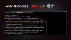 --illegal-access=debug の場合$ java --show-version --illegal-access=debug Main2.javaopenjdk 15.0.2 2021-01-19OpenJDK Runtime Environment (build 15.0.2+7-27)OpenJDK 64-Bit Server VM (build 15.0.2+7-27, mixed mode, sharing)WARNING: Illegal reflective access by Main2 (file:/2021/Main2.java) to methodjava.util.concurrent.ThreadPoolExecutor.addWorker(java.lang.Runnable,boolean)at Main2.main(Main2.java:18)WARNING: Illegal reflective access by Main2 (file:/2021/Main2.java) to methodjava.util.concurrent.ThreadPoolExecutor.addWorker(java.lang.Runnable,boolean)at Main2.main(Main2.java:26)WARNING: Illegal reflective access by Main2 (file:/2021/Main2.java) to fieldcom.sun.crypto.provider.BlowfishConstants.BLOWFISH_BLOCK_SIZEat Main2.main(Main2.java:35)38警告メッセージとスタックトーレス(許可されないアクセスの回数分)