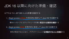 JDK 16 以降に向けた準備・確認以下のように JEP 396 による影響を確認する1.--illegal-access=debug を明示的に指定して Java VM を起動する警告メッセージとスタックトレースを基に修正すべき箇所を確認する2.--illegal-access=deny を明示的に指定して Java VM を起動する例外が発生することなく、アプリケーションが正常動作することを確認する45