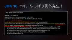 JDK 16 では、やっぱり例外発生!$ java --show-version Main3.javaopenjdk 16 2021-03-16OpenJDK Runtime Environment (build 16+35-2229)OpenJDK 64-Bit Server VM (build 16+35-2229, mixed mode, sharing)java.lang.reflect.InaccessibleObjectException: Unable to make private booleanjava.util.concurrent.ThreadPoolExecutor.addWorker(java.lang.Runnable,boolean) accessible: module java.basedoes not "opens java.util.concurrent" to unnamed module @7f416310at java.base/java.lang.reflect.AccessibleObject.checkCanSetAccessible(AccessibleObject.java:357)at java.base/java.lang.reflect.AccessibleObject.checkCanSetAccessible(AccessibleObject.java:297)at java.base/java.lang.reflect.Method.checkCanSetAccessible(Method.java:199)at java.base/java.lang.reflect.Method.setAccessible(Method.java:193)at Main3.main(Main3.java:18)47RuntimeException