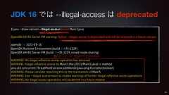 JDK 16 では --illegal-access は deprecated$ java --show-version --illegal-access=permit Main3.javaOpenJDK 64-Bit Server VM warning: Option --illegal-access is deprecated and will be removed in a future release.openjdk 16 2021-03-16OpenJDK Runtime Environment (build 16+35-2229)OpenJDK 64-Bit Server VM (build 16+35-2229, mixed mode, sharing)WARNING: An illegal reflective access operation has occurredWARNING: Illegal reflective access by Main3 (file:/2021/Main3.java) to methodjava.util.concurrent.ThreadPoolExecutor.addWorker(java.lang.Runnable,boolean)WARNING: Please consider reporting this to the maintainers of Main3WARNING: Use --illegal-access=warn to enable warnings of further illegal reflective access operationsWARNING: All illegal access operations will be denied in a future release49警告メッセージ(初回アクセス分のみ)