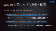 JDK 16 以降に向けた準備・確認以下のように JEP 396 による影響を確認する1.--illegal-access=debug を明示的に指定して Java VM を起動する警告メッセージとスタックトレースを基に対処すべき箇所を確認する2.--illegal-access=deny を明示的に指定して Java VM を起動する例外が発生することなく、アプリケーションが正常動作することを確認する55再掲載