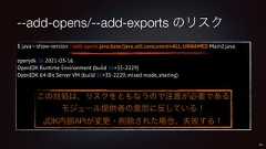 --add-opens/--add-exports のリスク$ java --show-version --add-opens java.base/java.util.concurrent=ALL-UNNAMED Main2.javaopenjdk 16 2021-03-16OpenJDK Runtime Environment (build 16+35-2229)OpenJDK 64-Bit Server VM (build 16+35-2229, mixed mode, sharing)56この対処は、リスクをともなうので注意が必要であるモジュール提供者の意思に反している!JDK内部APIが変更・削除された場合、失敗する!