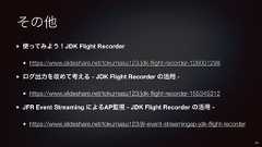 その他使ってみよう!JDK Flight Recorderhttps://www.slideshare.net/tokumasu123/jdk-flight-recorder-126001298ログ出力を改めて考える - JDK Flight Recorder の活用 -https://www.slideshare.net/tokumasu123/jdk-flight-recorder-155345312JFR Event Streaming によるAP監視 - JDK Flight Recorder の活用 -https://www.slideshare.net/tokumasu123/jfr-event-streamingap-jdk-flight-recorder60