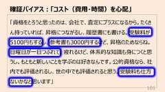 「資格をとろうと思ったのは、会社で、査定にプラスになるから。たくさん持っていれば、昇格につながるし、履歴書にも書ける。受験料が5100円もするし、参考書も3000円するけど、昇格のためならね。⽇曜⽇が⼀⽇つぶれて、疲れるけど、体系的な知識も⾝につくと思うし。もともと新しいことを学ぶのは好きなんです。公的資格なら、社内でも評価されるし、世の中でも評価されると思う。受験料も仕⽅ないかなと思います」確証バイアス︓「コスト(費⽤・時間)を⼼配」101
