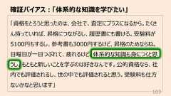 「資格をとろうと思ったのは、会社で、査定にプラスになるから。たくさん持っていれば、昇格につながるし、履歴書にも書ける。受験料が5100円もするし、参考書も3000円するけど、昇格のためならね。⽇曜⽇が⼀⽇つぶれて、疲れるけど、体系的な知識も⾝につくと思うし。もともと新しいことを学ぶのは好きなんです。公的資格なら、社内でも評価されるし、世の中でも評価されると思う。受験料も仕⽅ないかなと思います」確証バイアス︓「体系的な知識を学びたい」103