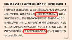 「資格をとろうと思ったのは、会社で、査定にプラスになるから。たくさん持っていれば、昇格につながるし、履歴書にも書ける。受験料が5100円もするし、参考書も3000円するけど、昇格のためならね。⽇曜⽇が⼀⽇つぶれて、疲れるけど、体系的な知識も⾝につくと思うし。もともと新しいことを学ぶのは好きなんです。公的資格なら、社内でも評価されるし、世の中でも評価されると思う。受験料も仕⽅ないかなと思います」確証バイアス︓「望む仕事に就きたい(就職・転職)」104
