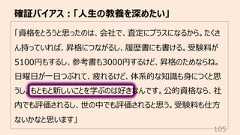 「資格をとろうと思ったのは、会社で、査定にプラスになるから。たくさん持っていれば、昇格につながるし、履歴書にも書ける。受験料が5100円もするし、参考書も3000円するけど、昇格のためならね。⽇曜⽇が⼀⽇つぶれて、疲れるけど、体系的な知識も⾝につくと思うし。もともと新しいことを学ぶのは好きなんです。公的資格なら、社内でも評価されるし、世の中でも評価されると思う。受験料も仕⽅ないかなと思います」確証バイアス︓「⼈⽣の教養を深めたい」105