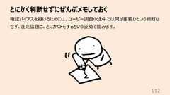とにかく判断せずにぜんぶメモしておく112確証バイアスを避けるためには、ユーザー調査の途中では何が重要かという判断はせず、出た話題は、とにかくメモするという姿勢で臨みます。