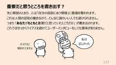 重要だと思うところを書き出す︖117先に解説のとおり、⼈は「⾃分の仮説にあう情報」に意識を奪われます。これは⼈間の認知の働きなので、どんなに頭のいい⼈でも避けられません。つまり 「あなたがもともと重要だと思っていたところだけ」 が書き出されます。これではせっかくバイアスを避けてユーザーインタビューをしても意味がありません。私は正しかったバイアスに喰われてますよ