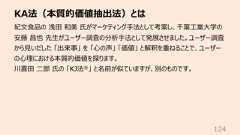 KA法(本質的価値抽出法)とは124紀⽂⾷品の 浅⽥ 和美 ⽒がマーケティング⼿法として考案し、千葉⼯業⼤学の安藤 昌也 先⽣がユーザー調査の分析⼿法として発展させました。ユーザー調査から⾒いだした 「出来事」 を 「⼼の声」 「価値」 と解釈を重ねることで、ユーザーの⼼理における本質的価値を探ります。川喜⽥ ⼆郎 ⽒の 「KJ法®」 と名前が似ていますが、別のものです。