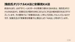 浅⽥⽒オリジナルKA法と安藤流KA法126前述のとおり、UXデザイン・UXリサーチの現場で使われるKA法は、浅⽥⽒オリジナルのKA法から、安藤先⽣が質的分析に合うように⼿法の根本部分をカスタマイズしています。その意味では 「安藤流KA法」 と呼んで区別してもいいくらいなのですが、安藤先⽣の「発案者を尊重する」意志により 「KA法」 と呼ばれています。