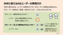分析に使えるのはユーザーの発⾔だけ145分析に使えるのは、ユーザーの発⾔だけです。モデレーターの発⾔は含めません。モデレーターの発⾔は 「誘導(⾔わせている)」 かもしれないからです。モデレーター: 資格を取るきっかけは︖ユーザー: 会社の推奨資格だったから。昇格に必要なんです。モデレーター: 取ったら報奨⾦が出るんですか︖ユーザー: はい。ユーザーの発⾔でない分析には使えない「報奨⾦が出る」はKAカードにならない