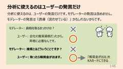 分析に使えるのはユーザーの発⾔だけ146分析に使えるのは、ユーザーの発⾔だけです。モデレーターの発⾔は含めません。モデレーターの発⾔は 「誘導(⾔わせている)」 かもしれないからです。モデレーター: 資格を取るきっかけは︖ユーザー: 会社の推奨資格だったから。昇格に必要なんです。モデレーター: 推奨とはどういうことですか︖ユーザー: 取ったら報奨⾦が出ます。 「報奨⾦が出る」をKAカードにできる