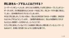 同じ話をループする⼈にはどうする︖149ユーザーインタビューしたとき、まれになにを質問しても同じ話をループしてしまうユーザーがいます。その発話録をもとにKAカードを起こすと、同じカードが⼤量に発⽣してしまい、全体像がわかりづらくなってしまいます。本当に同じ話しかしていないばあい、⽻⼭は2枚⽬までKAカードを書き、3枚⽬からはスキップするようにしています。(論理的根拠はなく、⽻⼭の経験的にそれがちょうどよい実務ケースが多かった、ということです)ただし「同じ話をしているようでじつは微妙に異なる⼼理を語っている」というケースもあるので、安易に切り捨てないように注意が必要です。
