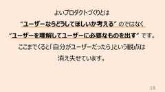 18よいプロダクトづくりとは“ユーザーならどうしてほしいか考える” のではなく“ユーザーを理解してユーザーに必要なものを出す” です。ここまでくると「⾃分がユーザーだったら」という観点は消え失せています。