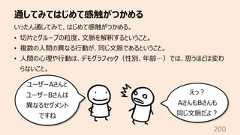 通してみてはじめて感触がつかめる200いったん通してみて、はじめて感触がつかめる。• 切⽚とグループの粒度、⽂脈を解釈するということ。• 複数の⼈間の異なる⾏動が、同じ⽂脈であるということ。• ⼈間の⼼理や⾏動は、デモグラフィック(性別、年齢…)では、思うほどは変わらないこと。ユーザーAさんとユーザーBさんは異なるセグメントですねえっ︖AさんもBさんも同じ⽂脈だよ︖