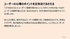 ユーザーの⼼理のポイントを正攻法でおさえる213「これをおさえないとユーザーに価値が届かない」 というポイントがわかるレベルまでユーザーの理解が進んだとき、あなたのなかで、⾃ずと解決⽅法も⽬星がついていると思います。ほとんどの場合、解決⽅法はユーザーの課題に対して直接的なものです。突⾶なアイデアや、⾶び道具のような解決⽅法は必要ありません。シンプルにユーザーの課題を解決しましょう。