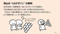 ⽻⼭の “UXデザイン” の事例42住宅の床材(⾼額商品)をあつかうスタートアップ企業から「⾃社商品はいちおう売れているが、なぜ売れるのかわからない。そのため、今後の事業のリソースをどこに集中させればいいかわからない」という相談があり、ユーザー調査をしました。あの⼈なんでうちの商品買ってくれたんだろう・・・
