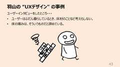⽻⼭の “UXデザイン” の事例43ユーザーインタビューをしたところ・・・• ユーザーはふだん暮らしているとき、床材のことなど考えもしない。• 床の痛みは、そういうものだと諦めている。