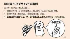 ⽻⼭の “UXデザイン” の事例45ユーザーインタビューをしたところ・・・• それは 「リフォーム or 新築購⼊」 をしてから 「⼊居」 するまでの間。• そのあいだは 「家が新品」 「部屋が空っぽ」 になる。• ピカピカの床を⾒て、ユーザーは「今度こそ」と思う。床材のニーズが⽣まれる。今度こそ