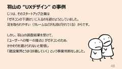 ⽻⼭の “UXデザイン” の事例48じつは、そのスタートアップ企業は「ゼネコンの下請け」 に⼊るのを避けようとしていました。⾜を取られやすい(クレームなどが丸投げされてくる)からです。しかし、⽻⼭の調査結果を受けて、『ユーザーへの唯⼀の接点』 がゼネコンのため、かかわりを避けられないと覚悟し「建設業界とうまく折衝していく」 という事業判断をしました。