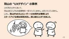 ⽻⼭の “UXデザイン” の事例49このプロジェクトにおいて、⽻⼭はビジュアルの成果物を⼀切つくっていません。UIもつくっていません。しかし、⽻⼭がもたらしたユーザーへの本質的な理解によりスタートアップ企業は意思決定し、前に進むことができました。