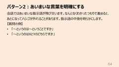 パターン2︓あいまいな⾔葉を明確にする64会話ではあいまいな指⽰語が⾶び交います。なんとなくわかったつもりで進めると、あとになってハシゴが外れることがあります。指⽰語の中⾝を明らかにします。【質問の例】• 「〜というのは〜ということですか」• 「〜というのはXとYのどちらですか」