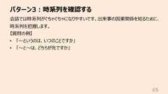 パターン3︓時系列を確認する65会話では時系列がぐちゃぐちゃになりやすいです。出来事の因果関係を知るために、時系列を把握します。【質問の例】• 「〜というのは、いつのことですか」• 「〜と〜は、どちらが先ですか」